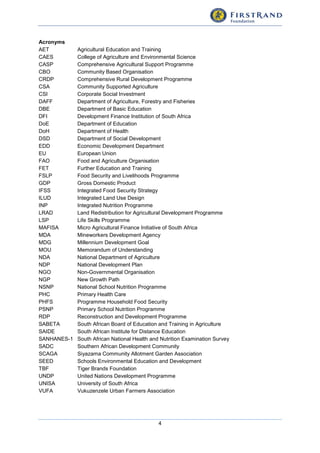 4
Acronyms
AET Agricultural Education and Training
CAES College of Agriculture and Environmental Science
CASP Comprehensive Agricultural Support Programme
CBO Community Based Organisation
CRDP Comprehensive Rural Development Programme
CSA Community Supported Agriculture
CSI Corporate Social Investment
DAFF Department of Agriculture, Forestry and Fisheries
DBE Department of Basic Education
DFI Development Finance Institution of South Africa
DoE Department of Education
DoH Department of Health
DSD Department of Social Development
EDD Economic Development Department
EU European Union
FAO Food and Agriculture Organisation
FET Further Education and Training
FSLP Food Security and Livelihoods Programme
GDP Gross Domestic Product
IFSS Integrated Food Security Strategy
ILUD Integrated Land Use Design
INP Integrated Nutrition Programme
LRAD Land Redistribution for Agricultural Development Programme
LSP Life Skills Programme
MAFISA Micro Agricultural Finance Initiative of South Africa
MDA Mineworkers Development Agency
MDG Millennium Development Goal
MOU Memorandum of Understanding
NDA National Department of Agriculture
NDP National Development Plan
NGO Non-Governmental Organisation
NGP New Growth Path
NSNP National School Nutrition Programme
PHC Primary Health Care
PHFS Programme Household Food Security
PSNP Primary School Nutrition Programme
RDP Reconstruction and Development Programme
SABETA South African Board of Education and Training in Agriculture
SAIDE South African Institute for Distance Education
SANHANES-1 South African National Health and Nutrition Examination Survey
SADC Southern African Development Community
SCAGA Siyazama Community Allotment Garden Association
SEED Schools Environmental Education and Development
TBF Tiger Brands Foundation
UNDP United Nations Development Programme
UNISA University of South Africa
VUFA Vukuzenzele Urban Farmers Association
 