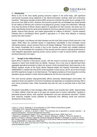 5
1. Introduction
Africa is one of the most rapidly growing economic regions in the world today, with significant
commercial successes being registered in the telecommunication, banking, retail and construction
industries.
1
Real gross domestic product (GDP) across the continent has grown by an average of 5%
per annum from 2000 to 2012. However, this economic growth has not translated into broad benefits
for the millions of Africans who continue to be plagued by poverty, hunger and malnutrition. Although
more than two-thirds of African citizens depend on agriculture for their incomes, the sector has not
grown significantly during the same period despite its enormous potential “to drive inclusive economic
growth, improve food security, and create opportunities for millions of Africans”.
2
Current research
indicates that in sub-Saharan Africa, growth in agriculture is 11 times more effective in reducing
poverty than other sectors.
3
Periodic droughts, crop failures and other disasters are the most cited causes of food insecurity in the
region. While these are important factors in engendering vulnerability to food shortages across
national boundaries, uneven access to food is a far deeper challenge.
4
Even when food is available in
the market, households fail to access it due to low incomes and limited and unstable livelihood
options. This demonstrates the complexity of food security and the need by national governments to
craft integrated approaches spanning across various sectors in order to prevent famine, starvation
and food insecurity in the region.
1.1 Hunger in the midst of bounty
South Africa is deemed a food secure country, with the means to produce enough staple foods or
capacity to import food should there be deficits. However, this is true only at national level when
aggregate agricultural production is taken into account. At the household level, food insecurity is rife.
Recent research results of the South African National Health and Nutrition Examination Survey
(SANHANES-1) indicate that only 45.6% of the population is food secure, 28.3% are at risk of hunger
and 26% experience hunger or are food insecure. The highest prevalence of food insecurity is among
population groups resident in urban informal settlements (32.4%) and rural areas (37%)
5
.
This food security paradox disproportionately affects previously disadvantaged communities, the
majority of whom are resident in dry former homelands and dependent on subsistence farming. With a
very narrow production base, these households also lack the cash to purchase food to feed their
families.
Household vulnerability to food shortages affect children more severely than adults. Approximately
1.5 million children under the age of six years are stunted due to chronic malnutrition, resulting in
decreased physical activity, slow cognitive development and poor educational outcomes.
6
Overall,
food insecurity impedes human potential for productivity thus affecting social and economic
development of the country.
1
Leke, C., Lund, C., Roxburgh, C. & van Wamelen, A. 2010. What’s driving Africa’s growth
2
World Bank. 2013. “African Development Indicators”
3
Christiaensen, L., Demery, L & Kuhl, J. 2010. “The (evolving) role of agriculture in poverty reduction – an
empirical perspective”. Journal of Development Economics.
4
Africa Human Development Report. 2012. Towards a food secure future. UNDP: New York
5
Shisana O., Labadarios D., Rehle T., Simbayi L., Zuma K., Dhansay A., Reddy P., Parker, W. Hoosain, E.,
Naidoo P, Hongoro C, Mchiza Z, Steyn NP, Dwane N, Makoae M, Maluleke T, Ramlagan, S., Zungu, N., Evans
MG, Jacobs L, Faber M, & SANHANES-1 Team (2013) South African National Health and Nutrition Examination
Survey (SANHANES-1). Cape Town: HSRC Press
6
De Klerk, M. et al., 2004. Food Security in South Africa: Key Policy Issues for the Medium Term. The Human
Sciences Research Council.
 