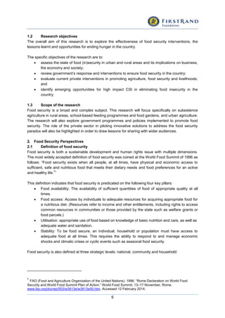 6
1.2 Research objectives
The overall aim of this research is to explore the effectiveness of food security interventions, the
lessons learnt and opportunities for ending hunger in the country.
The specific objectives of the research are to:
 assess the state of food (in)security in urban and rural areas and its implications on business,
the economy and society;
 review government’s response and interventions to ensure food security in the country;
 evaluate current private interventions in promoting agriculture, food security and livelihoods;
and
 identify emerging opportunities for high impact CSI in eliminating food insecurity in the
country.
1.3 Scope of the research
Food security is a broad and complex subject. This research will focus specifically on subsistence
agriculture in rural areas, school-based feeding programmes and food gardens, and urban agriculture.
The research will also explore government programmes and policies implemented to promote food
security. The role of the private sector in piloting innovative solutions to address the food security
paradox will also be highlighted in order to draw lessons for sharing with wider audiences.
2. Food Security Perspectives
2.1 Definition of food security
Food security is both a sustainable development and human rights issue with multiple dimensions.
The most widely accepted definition of food security was coined at the World Food Summit of 1996 as
follows: “Food security exists when all people, at all times, have physical and economic access to
sufficient, safe and nutritious food that meets their dietary needs and food preferences for an active
and healthy life.
7
”
This definition indicates that food security is predicated on the following four key pillars:
 Food availability: The availability of sufficient quantities of food of appropriate quality at all
times.
 Food access: Access by individuals to adequate resources for acquiring appropriate food for
a nutritious diet. (Resources refer to income and other entitlements, including rights to access
common resources in communities or those provided by the state such as welfare grants or
food parcels.)
 Utilisation: appropriate use of food based on knowledge of basic nutrition and care, as well as
adequate water and sanitation.
 Stability: To be food secure, an individual, household or population must have access to
adequate food at all times. This requires the ability to respond to and manage economic
shocks and climatic crises or cyclic events such as seasonal food security.
Food security is also defined at three strategic levels: national, community and household:
7
FAO (Food and Agriculture Organization of the United Nations). 1996. “Rome Declaration on World Food
Security and World Food Summit Plan of Action.” World Food Summit, 13–17 November, Rome.
www.fao.org/docrep/003/w3613e/w3613e00.htm. Accessed 12 February 2014.
 