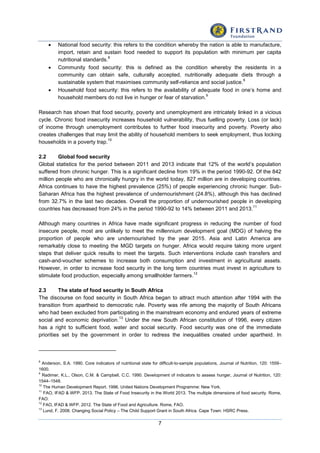 7
 National food security: this refers to the condition whereby the nation is able to manufacture,
import, retain and sustain food needed to support its population with minimum per capita
nutritional standards.
8
 Community food security: this is defined as the condition whereby the residents in a
community can obtain safe, culturally accepted, nutritionally adequate diets through a
sustainable system that maximises community self-reliance and social justice.
9
 Household food security: this refers to the availability of adequate food in one’s home and
household members do not live in hunger or fear of starvation.
9
Research has shown that food security, poverty and unemployment are intricately linked in a vicious
cycle. Chronic food insecurity increases household vulnerability, thus fuelling poverty. Loss (or lack)
of income through unemployment contributes to further food insecurity and poverty. Poverty also
creates challenges that may limit the ability of household members to seek employment, thus locking
households in a poverty trap.
10
2.2 Global food security
Global statistics for the period between 2011 and 2013 indicate that 12% of the world’s population
suffered from chronic hunger. This is a significant decline from 19% in the period 1990-92. Of the 842
million people who are chronically hungry in the world today, 827 million are in developing countries.
Africa continues to have the highest prevalence (25%) of people experiencing chronic hunger. Sub-
Saharan Africa has the highest prevalence of undernourishment (24.8%), although this has declined
from 32.7% in the last two decades. Overall the proportion of undernourished people in developing
countries has decreased from 24% in the period 1990-92 to 14% between 2011 and 2013.
11
Although many countries in Africa have made significant progress in reducing the number of food
insecure people, most are unlikely to meet the millennium development goal (MDG) of halving the
proportion of people who are undernourished by the year 2015. Asia and Latin America are
remarkably close to meeting the MGD targets on hunger. Africa would require taking more urgent
steps that deliver quick results to meet the targets. Such interventions include cash transfers and
cash-and-voucher schemes to increase both consumption and investment in agricultural assets.
However, in order to increase food security in the long term countries must invest in agriculture to
stimulate food production, especially among smallholder farmers.
12
2.3 The state of food security in South Africa
The discourse on food security in South Africa began to attract much attention after 1994 with the
transition from apartheid to democratic rule. Poverty was rife among the majority of South Africans
who had been excluded from participating in the mainstream economy and endured years of extreme
social and economic deprivation.
13
Under the new South African constitution of 1996, every citizen
has a right to sufficient food, water and social security. Food security was one of the immediate
priorities set by the government in order to redress the inequalities created under apartheid. In
8
Anderson, S.A. 1990. Core indicators of nutritional state for difficult-to-sample populations, Journal of Nutrition, 120: 1559–
1600.
9
Radimer, K.L., Olson, C.M. & Campbell, C.C. 1990. Development of indicators to assess hunger, Journal of Nutrition, 120:
1544–1548.
10
The Human Development Report. 1996. United Nations Development Programme: New York.
11
FAO, IFAD & WFP. 2013. The State of Food Insecurity in the World 2013. The multiple dimensions of food security. Rome,
FAO.
12
FAO, IFAD & WFP. 2012. The State of Food and Agriculture. Rome, FAO.
13
Lund, F. 2008. Changing Social Policy – The Child Support Grant in South Africa. Cape Town: HSRC Press.
 