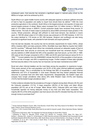 8
subsequent years, food security has remained a significant aspect in national policy driven by the
MDGs on hunger, set to be achieved by 2015.
South Africa is an upper-middle income country with adequate capacity to produce sufficient amounts
of food to feed its population and ability to import food should there be deficits.
14
With the most
productive agriculture in the continent, South Africa is the largest producer and exporter of maize and
second largest producer of wheat. Maize output increased from 3.2 million tonnes in 1991/92 to a
peak of 13.4 million tonnes in 2009/10. Current production levels have remained firmly around 10
million tonnes. The bulk of maize output is produced by about 8000 commercial maize growers in the
country. Wheat production, although still sufficient to meet local demand, has declined in recent
years. In 1991/92 wheat output of 2.5 million tonnes was produced on 974 000 hectares. In 2011/12
the output declined to 1.76 tonnes on 551 000 hectares. Sorghum and sunflowers are also being
produced at significant levels, with potential for both domestic and export potential.
15
Over the last two decades, the country has met its domestic requirements for maize (100%), wheat
(95%), livestock (96%) and dairy products (100%). Shortfalls have been filled by imports from SADC
and EU countries.
16
Although South Africa has consistently produced an adequate supply of food at
the national level, food security at community and household level has remained elusive.
14
Food
security statistics in 2008 indicate that 48% of the population was food secure, up from 25% in 1999;
25% were at risk of hunger compared to 23% in 1999; and 25.9% were food insecure versus 52.3% in
1999.
17,18
Current statistics from the SANHANES indicate that 45.6% of the population is food secure;
28.3% is at risk of hunger; and 26% is experiencing hunger. Further analysis of these data indicates
that food security status in the country has not improved, but has been maintained since 2008.
5
Rural and urban informal dwellers are the most likely among the population to experience hunger.
Thirty seven percent of the rural population and 32.4% of the urban informal settlement population
experience hunger. This is corroborated by the findings that 58% of households in urban informal
settlements and 51% of households in rural areas indicated that they lacked adequate financial
resources to purchase food and other basic requirements. Geographically, the Eastern Cape and
Limpopo have hunger prevalence rates above 30% while Western Cape (16.4%) and Gauteng
(19.2%) had the lowest hunger prevalence rates.
5
Further evidence indicates that the prevalence of hunger is highest among black Africans (30.3%) and
the Coloured population (13.1%). A large proportion (28.5%) of the Indian and black African
population (25.1%) are at risk of hunger. Black African (44%), Coloured (28%) and Indian (12%)
households reported not having adequate money to buy food and other basic necessities. The
majority (89.3%) of the white population was food secure and only 6% indicated that they did not have
enough money to purchase food.
5
14
Human Sciences Research Council. 2004. Food Security in South Africa: Key Policy Issues for the Medium Term–Position
Paper. Pretoria, Human Sciences Research Council.
15
Hannon, P. 2012. Country Profile: South Africa looks far and wide for long-term growth. African Agriculture Review. Nedbank
Capital.
16
Department of Agriculture. 2002. The Integrated Food Security Strategy for South Africa. Pretoria
17
Labadarios, D., Swart, R,., Maunder, E.M.W., Kruger, H.S., Gericke, G.J., Kuzwayo, P.M.N., Ntsie, P.R., Steyn, N.P.,
Schloss, I., Dhansay, M.A., Jooste, P.L. & Dannhauser, A. 2008. Executive summary of the National Food Consumption Survey
Fortification Baseline (NFCS-FB-I) South Africa, 2005. South African Journal of Clinical Nutrition, 21(3) (Suppl. 2): 247–300
18
Labadarios, D. et al. 2011. Food security in South Africa: A review of national surveys. Bulletin of the World Health
Organization, 89: 891-899.
 