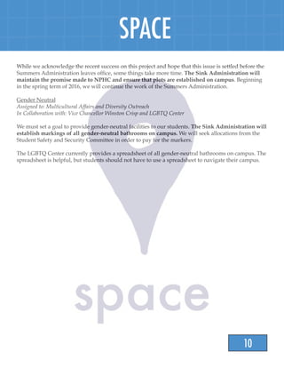 10
SPACE
While we acknowledge the recent success on this project and hope that this issue is settled before the
Summers Administration leaves office, some things take more time. The Sink Administration will
maintain the promise made to NPHC and ensure that plots are established on campus. Beginning
in the spring term of 2016, we will continue the work of the Summers Administration.
Gender Neutral
Assigned to: Multicultural Affairs and Diversity Outreach
In Collaboration with: Vice Chancellor Winston Crisp and LGBTQ Center
We must set a goal to provide gender-neutral facilities to our students. The Sink Administration will
establish markings of all gender-neutral bathrooms on campus. We will seek allocations from the
Student Safety and Security Committee in order to pay for the markers.
The LGBTQ Center currently provides a spreadsheet of all gender-neutral bathrooms on campus. The
spreadsheet is helpful, but students should not have to use a spreadsheet to navigate their campus.
 
 