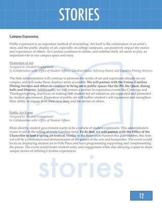 12
STORIES
Campus Expression
Public expression is an important method of storytelling. Art itself is the culmination of an artist’s
story, and the public display of art, especially on college campuses, can positively impact the stories
and experiences of others. As Carolina continues to define, and redefine itself, art needs to play an
important role in our campus space and story.
Promotion of Art
Assigned to: Student Engagement
In Collaboration with: Office of Student Affairs, Carolina Union Advisory Board, and Carolina Dining Services
The Sink administration will continue to promote the works of art and expression already on our
campus, and will make those displays more accessible. We will partner with the Union, Carolina
Dining Services and others to continue to bring art to public spaces like the Pit, the Quad, dining
halls and libraries. Additionally, we will remain a partner in expression events like Converge and
Thanksgiv(spri)ng, and focus on making sure student-led art initiatives are supported and promoted
by student government. Promotion of public art will further student’s self expression and strengthen
their ability to engage with their own story and the stories of others.
Public Art Event
Assigned to: Student Engagement
In Collaboration with: Office of Student Affairs
More directly, student government wants to be a vehicle of student expression. This administration
wants to aid in the telling of every Carolina story. To do that, we will partner with the Office of the
Chancellor to host a spring art festival. Similar to the innovation Summit this past October, this festi-
val will be a celebration and demonstration of the power of the arts and humanities. The event would
focus on displaying student art in Polk Place and have programming supporting and complimenting
the pieces. The event would foster student unity and engagement while also allowing a space to share
unique stories of defining Carolina experiences.
 