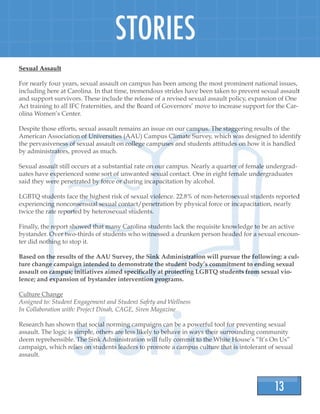 13
STORIES
Sexual Assault
For nearly four years, sexual assault on campus has been among the most prominent national issues,
including here at Carolina. In that time, tremendous strides have been taken to prevent sexual assault
and support survivors. These include the release of a revised sexual assault policy, expansion of One
Act training to all IFC fraternities, and the Board of Governors’ move to increase support for the Car-
olina Women’s Center.
Despite those efforts, sexual assault remains an issue on our campus. The staggering results of the
American Association of Universities (AAU) Campus Climate Survey, which was designed to identify
the pervasiveness of sexual assault on college campuses and students attitudes on how it is handled
by administrators, proved as much.
Sexual assault still occurs at a substantial rate on our campus. Nearly a quarter of female undergrad-
uates have experienced some sort of unwanted sexual contact. One in eight female undergraduates
said they were penetrated by force or during incapacitation by alcohol.
LGBTQ students face the highest risk of sexual violence. 22.8% of non-heterosexual students reported
experiencing nonconsensual sexual contact/penetration by physical force or incapacitation, nearly
twice the rate reported by heterosexual students.
Finally, the report showed that many Carolina students lack the requisite knowledge to be an active
bystander. Over two-thirds of students who witnessed a drunken person headed for a sexual encoun-
ter did nothing to stop it.
Based on the results of the AAU Survey, the Sink Administration will pursue the following: a cul-
ture change campaign intended to demonstrate the student body’s commitment to ending sexual
assault on campus; initiatives aimed specifically at protecting LGBTQ students from sexual vio-
lence; and expansion of bystander intervention programs.
Culture Change
Assigned to: Student Engagement and Student Safety and Wellness
In Collaboration with: Project Dinah, CAGE, Siren Magazine
Research has shown that social norming campaigns can be a powerful tool for preventing sexual
assault. The logic is simple, others are less likely to behave in ways their surrounding community
deem reprehensible. The Sink Administration will fully commit to the White House’s “It’s On Us”
campaign, which relies on students leaders to promote a campus culture that is intolerant of sexual
assault.
 