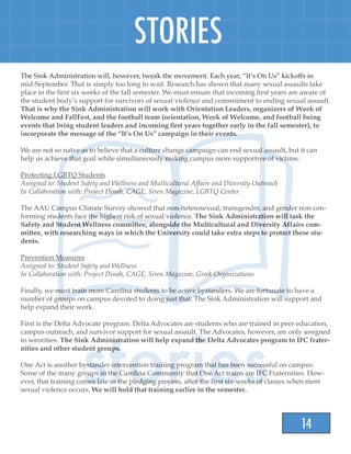 14
STORIES
The Sink Administration will, however, tweak the movement. Each year, “It’s On Us” kickoffs in
mid-September. That is simply too long to wait. Research has shown that many sexual assaults take
place in the first six weeks of the fall semester. We must ensure that incoming first years are aware of
the student body’s support for survivors of sexual violence and commitment to ending sexual assault.
That is why the Sink Administration will work with Orientation Leaders, organizers of Week of
Welcome and FallFest, and the football team (orientation, Week of Welcome, and football being
events that bring student leaders and incoming first years together early in the fall semester), to
incorporate the message of the “It’s On Us” campaign in their events.
We are not so naïve as to believe that a culture change campaign can end sexual assault, but it can
help us achieve that goal while simultaneously making campus more supportive of victims.
Protecting LGBTQ Students
Assigned to: Student Safety and Wellness and Multicultural Affairs and Diversity Outreach
In Collaboration with: Project Dinah, CAGE, Siren Magazine, LGBTQ Center
The AAU Campus Climate Survey showed that non-heterosexual, transgender, and gender non-con-
forming students face the highest risk of sexual violence. The Sink Administration will task the
Safety and Student Wellness committee, alongside the Multicultural and Diversity Affairs com-
mittee, with researching ways in which the University could take extra steps to protect these stu-
dents.
Prevention Measures
Assigned to: Student Safety and Wellness
In Collaboration with: Project Dinah, CAGE, Siren Magazine, Greek Organizations
Finally, we must train more Carolina students to be active bystanders. We are fortunate to have a
number of groups on campus devoted to doing just that. The Sink Administration will support and
help expand their work.
First is the Delta Advocate program. Delta Advocates are students who are trained in peer education,
campus outreach, and survivor support for sexual assault. The Advocates, however, are only assigned
to sororities. The Sink Administration will help expand the Delta Advocates program to IFC frater-
nities and other student groups.
One Act is another bystander intervention training program that has been successful on campus.
Some of the many groups in the Carolina Community that One Act trains are IFC Fraternities. How-
ever, that training comes late in the pledging process, after the first six-weeks of classes when most
sexual violence occurs. We will hold that training earlier in the semester.
 
