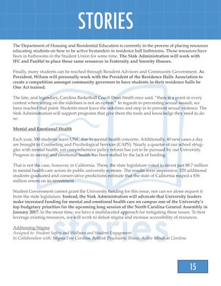 15
STORIES
The Department of Housing and Residential Education is currently in the process of placing resources
educating students on how to be active bystanders in residence hall bathrooms. Those resources have
been in bathrooms in the Student Union for some time. The Sink Administration will work with
IFC and PanHel to place those same resources in Fraternity and Sorority Houses.
Finally, many students can be reached through Resident Advisors and Community Government. As
President, Wilson will personally work with the President of the Residence Halls Association to
create a competition amongst community governors to have students in their residence halls be
One Act trained.
The late, and legendary, Carolina Basketball Coach Dean Smith once said, “there is a point in every
contest when sitting on the sidelines is not an option.” In regards to preventing sexual assault, we
have reached that point. Students must leave the sidelines and step in to prevent sexual violence. The
Sink Administration will support programs that give them the tools and knowledge they need to do
so.
Mental and Emotional Health
Each year, 300 students leave UNC due to mental health concerns. Additionally, 40 new cases a day
are brought to Counseling and Psychological Services (CAPS). Nearly a quarter of our school strug-
gles with mental health, yet comprehensive policy reform has yet to be pursued by our University.
Progress in mental and emotional health has been stalled by the lack of funding.
That is not the case, however, in California. There, the state legislature voted to invest just $8.7 million
in mental health care across its public university systems. The results were impressive. 329 additional
students graduated and conservative predictions estimate that the state of California reaped a $56
million return on its investment.
Student Government cannot grant the University funding for this issue, nor can we alone request it
from the state legislature. Instead, the Sink Administration will advocate that University leaders
make increased funding for mental and emotional health care on campus one of the University’s
top budgetary priorities for the upcoming long session of the North Carolina General Assembly in
January 2017. In the mean time, we have a multifaceted approach for mitigating these issues. To best
leverage existing resources, we will work to defeat stigma and increase accessibility of resources.
Addressing Stigma
Assigned to: Student Safety and Wellness and Student Engagement
In Collaboration with: Stigma Free Carolina, Rethink Psychiatric Illness, Active Minds at Carolina
 