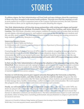 16
STORIES
To address stigma, the Sink Administration will host frank and open dialogue about the experiences
of those who have struggled with mental health problems. Through town-hall-like meetings as well
as more outlets for evocative expression (seen in the Campus Expression section), the Sink Adminis-
tration believes there can be significant progress towards defeating this stigma.
This Sink Administration will develop strong partnerships with existing anti-stigma and mental
health student groups like Rethink: Psychiatric Illness, Stigma Free Carolina, and Active Minds at
Carolina. This will create a broader, cross-campus coalition of expertise and advocates that can devel-
op anti-stigma, educational resources, and support campaigns so that the gap between students and
the care they need is closed. The Sink Administration believes that sharing and creating resources to
help students lead healthy lifestyles is a priority
Improving Resource Access
Assigned to: Student Safety and Wellness
In Collaboration with: Counseling and Psychological Services, Department of Housing and Residential Educa-
tion, Office of Student Affairs
Counseling and Psychological Services (CAPS) is used by students struggling to manage school-in-
duced stress or tough heartbreak. While both of these situations deserve attention, we have to ac-
commodate the most severe mental health cases. No student should be turned away from the care
they deserve. That is why the Sink administration will work with CAPS in providing more online
coping resources.
In that vein, the Sink Administration will propose the adoption of the telecounseling service, Big-
WhiteWall. These resources provide coping techniques, preventative care suggestions, and a commu-
nity of people anxious to support one another through open and safe dialogue. By opening up this
resource, we can alleviate pressure from CAPS while expanding the overall capacity and accessibility
of mental health services across campus.
Second, we will develop peer-to-peer support networks throughout the University so that RAs,
student organization leaders, and other faculty can also be a tool for students. Programs like this
already exist at other universities like NC State and Rutgers where students are professionally trained
to help manage stress, healthy relationships, conflict resolution and communication. We want expand
this program with a module-based curriculum and trainings each semester.
Finally, we will make efforts to bring counselors to campus. Often, after six visits with CAPS, stu-
dents are placed with a counselor off-campus. This arrangement is difficult to maintain for students
without cars. If we cannot adequately serve students with our own resources, we must ensure that
barriers to alternative solutions are knocked down. The Sink Administration hopes to work with local
psychiatry clinics to bring more counseling professionals and psychiatrists to campus to provide bet-
ter access to services.
Ashwood, et al. Payoffs for California College Students and Taxpayers from Investing in Student Mental Health,
RAND. http://www.rand.org/pubs/research_reports/RR1370.html
 