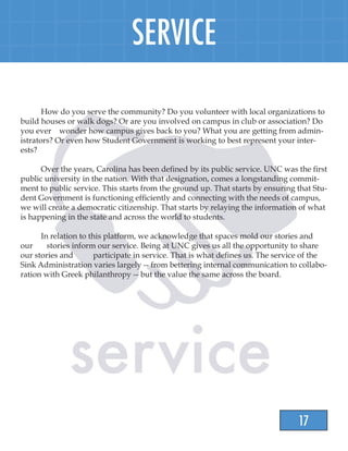 17
SERVICE
	 How do you serve the community? Do you volunteer with local organizations to
build houses or walk dogs? Or are you involved on campus in club or association? Do
you ever wonder how campus gives back to you? What you are getting from admin-
istrators? Or even how Student Government is working to best represent your inter-
ests?
	 Over the years, Carolina has been defined by its public service. UNC was the first
public university in the nation. With that designation, comes a longstanding commit-
ment to public service. This starts from the ground up. That starts by ensuring that Stu-
dent Government is functioning efficiently and connecting with the needs of campus,
we will create a democratic citizenship. That starts by relaying the information of what
is happening in the state and across the world to students.
	 In relation to this platform, we acknowledge that spaces mold our stories and
our stories inform our service. Being at UNC gives us all the opportunity to share
our stories and participate in service. That is what defines us. The service of the
Sink Administration varies largely -- from bettering internal communication to collabo-
ration with Greek philanthropy -- but the value the same across the board.
 