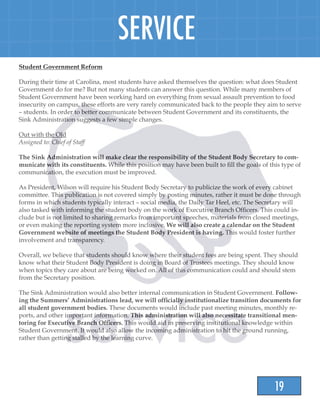 19
SERVICE
Student Government Reform
During their time at Carolina, most students have asked themselves the question: what does Student
Government do for me? But not many students can answer this question. While many members of
Student Government have been working hard on everything from sexual assault prevention to food
insecurity on campus, these efforts are very rarely communicated back to the people they aim to serve
– students. In order to better communicate between Student Government and its constituents, the
Sink Administration suggests a few simple changes.
Out with the Old
Assigned to: Chief of Staff
The Sink Administration will make clear the responsibility of the Student Body Secretary to com-
municate with its constituents. While this position may have been built to fill the goals of this type of
communication, the execution must be improved.
As President, Wilson will require his Student Body Secretary to publicize the work of every cabinet
committee. This publication is not covered simply by posting minutes, rather it must be done through
forms in which students typically interact – social media, the Daily Tar Heel, etc. The Secretary will
also tasked with informing the student body on the work of Executive Branch Officers. This could in-
clude but is not limited to sharing remarks from important speeches, materials from closed meetings,
or even making the reporting system more inclusive. We will also create a calendar on the Student
Government website of meetings the Student Body President is having. This would foster further
involvement and transparency.
Overall, we believe that students should know where their student fees are being spent. They should
know what their Student Body President is doing in Board of Trustees meetings. They should know
when topics they care about are being worked on. All of this communication could and should stem
from the Secretary position.
The Sink Administration would also better internal communication in Student Government. Follow-
ing the Summers’ Administrations lead, we will officially institutionalize transition documents for
all student government bodies. These documents would include past meeting minutes, monthly re-
ports, and other important information. This administration will also necessitate transitional men-
toring for Executive Branch Officers. This would aid in preserving institutional knowledge within
Student Government. It would also allow the incoming administration to hit the ground running,
rather than getting stalled by the learning curve.
 