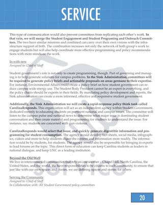 20
SERVICE
This type of communication would also prevent committees from replicating each other’s work. In
that vein, we will merge the Student Engagement and Student Programing and Outreach Commit-
tees. The two have similar missions and combined can carry over their own visions with the infra-
structure support of both. The combination increases not only the network of both group’s work to
engage students but will also help coordinate more effective programming and policy recommenda-
tions with more minds on the work.
In with new
Assigned to: Chief of Staff
Student government’s role is not only to create programming, though. Part of governing and manag-
ing is to help generate solutions for campus problems. In the Sink Administration, committees will
be required to generate policy briefs and actionable proposals on areas germane to their expertise.
For instance, Environmental Affairs could create a policy brief on how student government can re-
duce campus wide energy use. The Student Body President cannot be an expert in everything, and
the policy chairs should be experts in their fields. By mandating policy development and reports, the
Sink administration can create a more informed, effective and responsive student government.
Additionally, the Sink Administration we will create a rapid-response policy think tank called
CarolinaResponds. This organization will act as an independent agency within Student Government,
dedicated entirely to educating students on pertinent national and campus issues. The committee will
listen to the campus pulse and national news to determine what major issue is dominating student
conversation and then create material and programming for students to understand the issue. For
instance, say students are concerned with gun violence.
CarolinaResponds would select that issue, and quickly generate digestible information and pro-
gramming for student consumption. The agency would develop fact sheets, social media, infograph-
ics, videos and more to help students digest the content and information more readily. The informa-
tion would be by students, for students. The agency would also be responsible for bringing in experts
to lead forums on the topic. This direct form of education can keep Carolina students as leaders in
national dialogue, and keep UNC as a leading institution.
Beyond the Old Well
We live in interconnected communities that rely on one another – Chapel Hill, North Carolina, the
United States, and the world. We have responsibilities to be citizens to each community, to ensure that
just like with our own spaces and stories, we are defining spaces and stories for others
Serving the Community
Assigned to: Chief of Staff
In Collaboration with: All Student Government policy committees
 