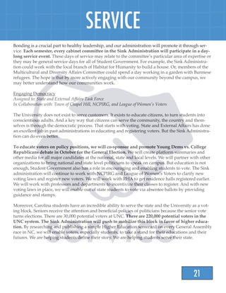21
SERVICE
Bonding is a crucial part to healthy leadership, and our administration will promote it through ser-
vice. Each semester, every cabinet committee in the Sink Administration will participate in a day-
long service event. These days of service may relate to the committee’s particular area of expertise or
they may be general service days for all of Student Government. For example, the Sink Administra-
tion could work with the local branch of Habitat for Humanity to build a house. Or, members of the
Multicultural and Diversity Affairs Committee could spend a day working in a garden with Burmese
refugees. The hope is that by more actively engaging with our community beyond the campus, we
may better understand how our communities work.
Engaging Democracy
Assigned to: State and External Affairs Task Force
In Collaboration with: Town of Chapel Hill, NCPIRG, and League of Women’s Voters
The University does not exist to serve customers. It exists to educate citizens, to turn students into
conscientious adults. And a key way that citizens can serve the community, the country and them-
selves is through the democratic process. That starts with voting. State and External Affairs has done
an excellent job in past administrations in educating and registering voters. But the Sink Administra-
tion can do even better.
To educate voters on policy positions, we will co-sponsor and promote Young Dems vs. College
Republicans debate in October for the General Election. We will create platform summaries and
other media for all major candidates at the national, state and local levels. We will partner with other
organizations to bring national and state level politicians to speak on campus. But education is not
enough, Student Government also has a role in encouraging and enabling students to vote. The Sink
administration will continue to work with NCPIRG and League of Women’s Voters to clarify new
voting laws and register new voters. We will work with RHA to get residence halls registered earlier.
We will work with professors and departments to incentivize their classes to register. And with new
voting laws in place, we will enable out of state students to vote via absentee ballots by providing
guidance and stamps.
Moreover, Carolina students have an incredible ability to serve the state and the University as a vot-
ing block. Seniors receive the attention and beneficial policies of politicians because the senior vote
turns elections. There are 30,000 potential voters at UNC. There are 220,000 potential voters in the
UNC system. The Sink Administration will push to mobilize this block in favor of higher educa-
tion. By researching and publishing a simple Higher Education scorecard on every General Assembly
race in NC, we will enable voters, especially students, to take a stand for their educations and their
futures. We are helping students define their story. We are helping students serve their state.
 