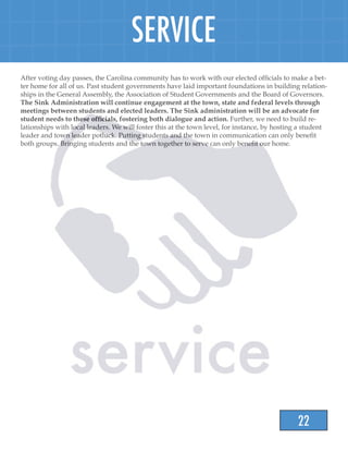 22
SERVICE
After voting day passes, the Carolina community has to work with our elected officials to make a bet-
ter home for all of us. Past student governments have laid important foundations in building relation-
ships in the General Assembly, the Association of Student Governments and the Board of Governors.
The Sink Administration will continue engagement at the town, state and federal levels through
meetings between students and elected leaders. The Sink administration will be an advocate for
student needs to these officials, fostering both dialogue and action. Further, we need to build re-
lationships with local leaders. We will foster this at the town level, for instance, by hosting a student
leader and town leader potluck. Putting students and the town in communication can only benefit
both groups. Bringing students and the town together to serve can only benefit our home.
 