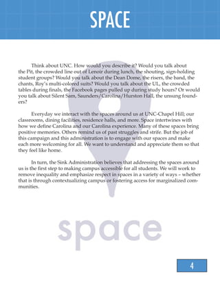 4
SPACE
	
	 Think about UNC. How would you describe it? Would you talk about
the Pit, the crowded line out of Lenoir during lunch, the shouting, sign-holding
student groups? Would you talk about the Dean Dome, the risers, the band, the
chants, Roy’s multi-colored suits? Would you talk about the UL, the crowded
tables during finals, the Facebook pages pulled up during study hours? Or would
you talk about Silent Sam, Saunders/Carolina/Hurston Hall, the unsung found-
ers?
	 Everyday we interact with the spaces around us at UNC-Chapel Hill; our
classrooms, dining facilities, residence halls, and more. Space intertwines with
how we define Carolina and our Carolina experience. Many of these spaces bring
positive memories. Others remind us of past struggles and strife. But the job of
this campaign and this administration is to engage with our spaces and make
each more welcoming for all. We want to understand and appreciate them so that
they feel like home.
	 In turn, the Sink Administration believes that addressing the spaces around
us is the first step to making campus accessible for all students. We will work to
remove inequality and emphasize respect in spaces in a variety of ways – whether
that is through contextualizing campus or fostering access for marginalized com-
munities.
 
 
 