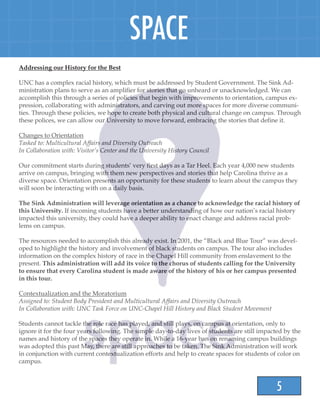5
SPACE
Addressing our History for the Best
UNC has a complex racial history, which must be addressed by Student Government. The Sink Ad-
ministration plans to serve as an amplifier for stories that go unheard or unacknowledged. We can
accomplish this through a series of policies that begin with improvements to orientation, campus ex-
pression, collaborating with administrators, and carving out more spaces for more diverse communi-
ties. Through these policies, we hope to create both physical and cultural change on campus. Through
these polices, we can allow our University to move forward, embracing the stories that define it.
Changes to Orientation
Tasked to: Multicultural Affairs and Diversity Outreach
In Collaboration with: Visitor’s Center and the University History Council
Our commitment starts during students’ very first days as a Tar Heel. Each year 4,000 new students
arrive on campus, bringing with them new perspectives and stories that help Carolina thrive as a
diverse space. Orientation presents an opportunity for these students to learn about the campus they
will soon be interacting with on a daily basis.
The Sink Administration will leverage orientation as a chance to acknowledge the racial history of
this University. If incoming students have a better understanding of how our nation’s racial history
impacted this university, they could have a deeper ability to enact change and address racial prob-
lems on campus.
The resources needed to accomplish this already exist. In 2001, the “Black and Blue Tour” was devel-
oped to highlight the history and involvement of black students on campus. The tour also includes
information on the complex history of race in the Chapel Hill community from enslavement to the
present. This administration will add its voice to the chorus of students calling for the University
to ensure that every Carolina student is made aware of the history of his or her campus presented
in this tour.
Contextualization and the Moratorium
Assigned to: Student Body President and Multicultural Affairs and Diversity Outreach
In Collaboration with: UNC Task Force on UNC-Chapel Hill History and Black Student Movement
Students cannot tackle the role race has played, and still plays, on campus at orientation, only to
ignore it for the four years following. The simple day-to-day lives of students are still impacted by the
names and history of the spaces they operate in. While a 16-year ban on renaming campus buildings
was adopted this past May, there are still approaches to be taken. The Sink Administration will work
in conjunction with current contextualization efforts and help to create spaces for students of color on
campus.
 