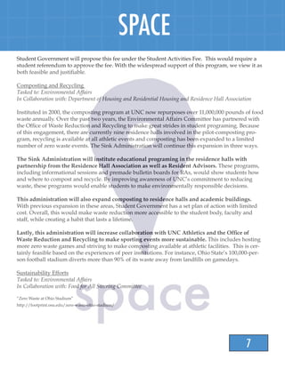 7
SPACE
Student Government will propose this fee under the Student Activities Fee. This would require a
student referendum to approve the fee. With the widespread support of this program, we view it as
both feasible and justifiable.
Composting and Recycling
Tasked to: Environmental Affairs
In Collaboration with: Department of Housing and Residential Housing and Residence Hall Association
Instituted in 2000, the composting program at UNC now repurposes over 11,000,000 pounds of food
waste annually. Over the past two years, the Environmental Affairs Committee has partnered with
the Office of Waste Reduction and Recycling to make great strides in student programing. Because
of this engagement, there are currently nine residence halls involved in the pilot-composting pro-
gram, recycling is available at all athletic events and composting has been expanded to a limited
number of zero waste events. The Sink Administration will continue this expansion in three ways.
The Sink Administration will institute educational programing in the residence halls with
partnership from the Residence Hall Association as well as Resident Advisors. These programs,
including informational sessions and premade bulletin boards for RAs, would show students how
and where to compost and recycle. By improving awareness of UNC’s commitment to reducing
waste, these programs would enable students to make environmentally responsible decisions.
This administration will also expand composting to residence halls and academic buildings.
With previous expansion in these areas, Student Government has a set plan of action with limited
cost. Overall, this would make waste reduction more accessible to the student body, faculty and
staff, while creating a habit that lasts a lifetime.
Lastly, this administration will increase collaboration with UNC Athletics and the Office of
Waste Reduction and Recycling to make sporting events more sustainable. This includes hosting
more zero waste games and striving to make composting available at athletic facilities. This is cer-
tainly feasible based on the experiences of peer institutions. For instance, Ohio State’s 100,000-per-
son football stadium diverts more than 90% of its waste away from landfills on gamedays.
Sustainability Efforts
Tasked to: Environmental Affairs
In Collaboration with: Food for All Steering Committee
“Zero Waste at Ohio Stadium”
http://footprint.osu.edu/zero-waste-ohio-stadium/
 
