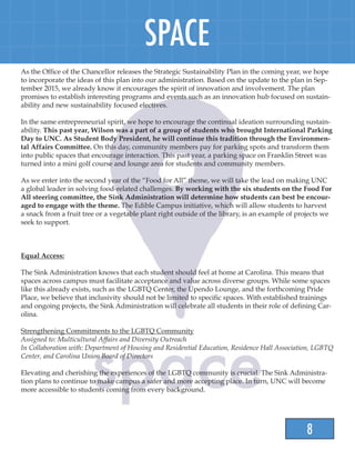 8
SPACE
As the Office of the Chancellor releases the Strategic Sustainability Plan in the coming year, we hope
to incorporate the ideas of this plan into our administration. Based on the update to the plan in Sep-
tember 2015, we already know it encourages the spirit of innovation and involvement. The plan
promises to establish interesting programs and events such as an innovation hub focused on sustain-
ability and new sustainability focused electives.
In the same entrepreneurial spirit, we hope to encourage the continual ideation surrounding sustain-
ability. This past year, Wilson was a part of a group of students who brought International Parking
Day to UNC. As Student Body President, he will continue this tradition through the Environmen-
tal Affairs Committee. On this day, community members pay for parking spots and transform them
into public spaces that encourage interaction. This past year, a parking space on Franklin Street was
turned into a mini golf course and lounge area for students and community members.
As we enter into the second year of the “Food for All” theme, we will take the lead on making UNC
a global leader in solving food-related challenges. By working with the six students on the Food For
All steering committee, the Sink Administration will determine how students can best be encour-
aged to engage with the theme. The Edible Campus initiative, which will allow students to harvest
a snack from a fruit tree or a vegetable plant right outside of the library, is an example of projects we
seek to support.
Equal Access:
The Sink Administration knows that each student should feel at home at Carolina. This means that
spaces across campus must facilitate acceptance and value across diverse groups. While some spaces
like this already exists, such as the LGBTQ Center, the Upendo Lounge, and the forthcoming Pride
Place, we believe that inclusivity should not be limited to specific spaces. With established trainings
and ongoing projects, the Sink Administration will celebrate all students in their role of defining Car-
olina.
Strengthening Commitments to the LGBTQ Community
Assigned to: Multicultural Affairs and Diversity Outreach
In Collaboration with: Department of Housing and Residential Education, Residence Hall Association, LGBTQ
Center, and Carolina Union Board of Directors
Elevating and cherishing the experiences of the LGBTQ community is crucial. The Sink Administra-
tion plans to continue to make campus a safer and more accepting place. In turn, UNC will become
more accessible to students coming from every background.
 