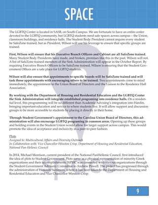 9
SPACE
The LGBTQ Center is located in SASB, on South Campus. We are fortunate to have an entire center
devoted to the LGBTQ community, but LGBTQ students need safe spaces across campus – the Union,
classroom buildings, and residence halls. The Student Body President cannot require every student
be SafeZone trained, but as President, Wilson will use his leverage to ensure that specific groups are
trained.
First, Wilson will ensure that his Executive Branch Officers and Cabinet are all SafeZone trained.
Many Student Body Presidents have made, and broken, promises like this in the past. Wilson will not.
A list of SafeZone trained members of the Sink Administration will appear in the October Report. By
requiring Executive Branch Officers to be SafeZone trained, Wilson is ensuring that the Student Gov-
ernment Offices are a safe place for LGBTQ students.
Wilson will also ensure that appointments to specific boards will be SafeZone trained and will
task those appointments with encouraging others to be trained. Two appointments come to mind
immediately, the appointment to the Union Board of Directors and the Liaison to the Residence Hall
Association.
By working with the Department of Housing and Residential Education and the LGBTQ Center
the Sink Administration will integrate established programing into residence halls. On a residen-
tial level, this programming will be no different than Academic Advising’s integration into Hardin,
bringing important education and service to where students live. It will allow support and discussion
groups to be more accessible to students by placing it directly in their home.
Through Student Government’s appointment to the Carolina Union Board of Directors, this ad-
ministration will also encourage LGBTQ programing in common areas. Opening up these groups
and holding events in the Student Union would allow for larger support across campus. This would
promote the idea of acceptance and inclusivity in a peer-to-peer fashion.
Plots
Assigned to: Multicultural Affairs and Diversity Outreach
In Collaboration with: Vice Chancellor Winston Crisp, Department of Housing and Residential Education,
National Pan-Hellenic Council
In 2014, Michael Morrison, current president of the National PanHellenic Council, first introduced
the idea of plots to Student Government. Plots serve as a physical representation of minority Greek
organizations and their accomplishments. NPHC was connected with various organizations through
the Student Government Advisory Committee to Andrew Powell. The project has progressed through
the administration of Houston Summers, where it has been taken to the Department of Housing and
Residential Education and Vice Chancellor Winston Crisp.
 