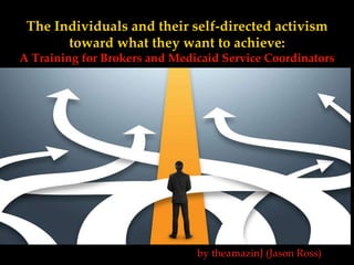 The Individuals and their self-directed activism
toward what they want to achieve:
A Training for Brokers and Medicaid Service Coordinators
by theamazinJ (Jason Ross)
 