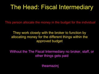 The Head: Fiscal Intermediary
theamazinj
This person allocate the money in the budget for the individual
They work closely with the broker to function by
allocating money for the different things within the
approved budget
Without the The Fiscal Intermediary no broker, staff, or
other things gets paid
 