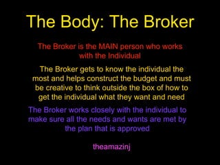The Body: The Broker
theamazinj
The Broker is the MAIN person who works
with the Individual
The Broker gets to know the individual the
most and helps construct the budget and must
be creative to think outside the box of how to
get the individual what they want and need
The Broker works closely with the individual to
make sure all the needs and wants are met by
the plan that is approved
 