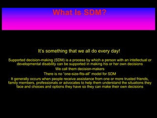 What Is SDM?
It’s something that we all do every day!
• Supported decision-making (SDM) is a process by which a person with an intellectual or
developmental disability can be supported in making his or her own decisions
• We call them decision-makers
• There is no “one-size-fits-all” model for SDM
• It generally occurs when people receive assistance from one or more trusted friends,
family members, professionals or advocates to help them understand the situations they
face and choices and options they have so they can make their own decisions
 