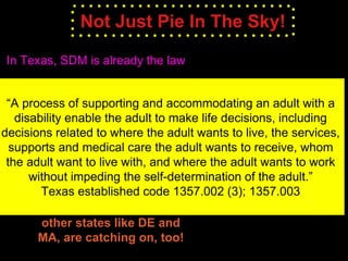 Not Just Pie In The Sky!
In Texas, SDM is already the law
“A process of supporting and accommodating an adult with a
disability enable the adult to make life decisions, including
decisions related to where the adult wants to live, the services,
supports and medical care the adult wants to receive, whom
the adult want to live with, and where the adult wants to work
without impeding the self-determination of the adult.”
Texas established code 1357.002 (3); 1357.003
other states like DE and
MA, are catching on, too!
 