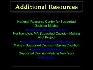 National Resource Center for Supported
Decision Making
-supporteddecionmaking.org
Northampton, MA Supported-Decision-Making
Pilot Project
-supporteddecisions.org/pilot-project
Maine’s Supported Decision Making Coalition
-supportmydecision.org
Supported Decision-Making New York
-sdmny.org
 