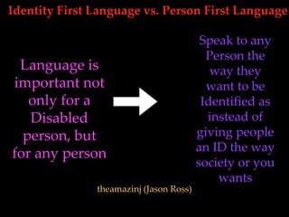 Identity First Language vs. Person First Language
theamazinj (Jason Ross)
Language is
important not
only for a
Disabled
person, but
for any person
Speak to any
Person the
way they
want to be
Identified as
instead of
giving people
an ID the way
society or you
wants
 