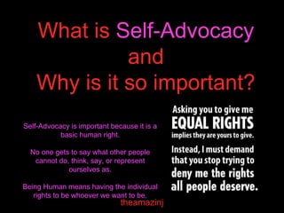 What is Self-Advocacy
and
Why is it so important?
theamazinj
Self-Advocacy is important because it is a
basic human right.
No one gets to say what other people
cannot do, think, say, or represent
ourselves as.
Being Human means having the individual
rights to be whoever we want to be.
 