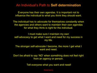 An Individual’s Path to Self-determination
Everyone has their own agendas. It is important not to
influence the individual to what you think they should want.
The individual has to advocate for themselves constantly when
the agencies and others want to maintain their own agendas
for what they think is right for the individual.
I must make sure I maintain my own
self-advocacy to get what I want and need for my success in
my life.
The stronger self-advocate I become, the more I get what I
want and need.
Don’t be afraid to say ‘NO’ when something does not feel right
from an agency or person.
Tell everyone what you want and need!
theamazinj
 