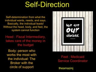 Self-Direction
theamazinj
Self-determination from what the
individual wants, needs, and says.
Basically, the individual leads!
Without the head, body, and feet, the
system cannot function
Head : Fiscal Intermediary,
takes care of the money in
the budget
Body: person who
works the most with
the individual: The
Broker with the
circle of support
Feet : Medicaid
Service Coordinator
 