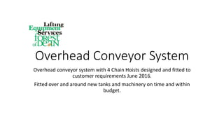 Overhead Conveyor System
Overhead conveyor system with 4 Chain Hoists designed and fitted to
customer requirements June 2016.
Fitted over and around new tanks and machinery on time and within
budget.
 