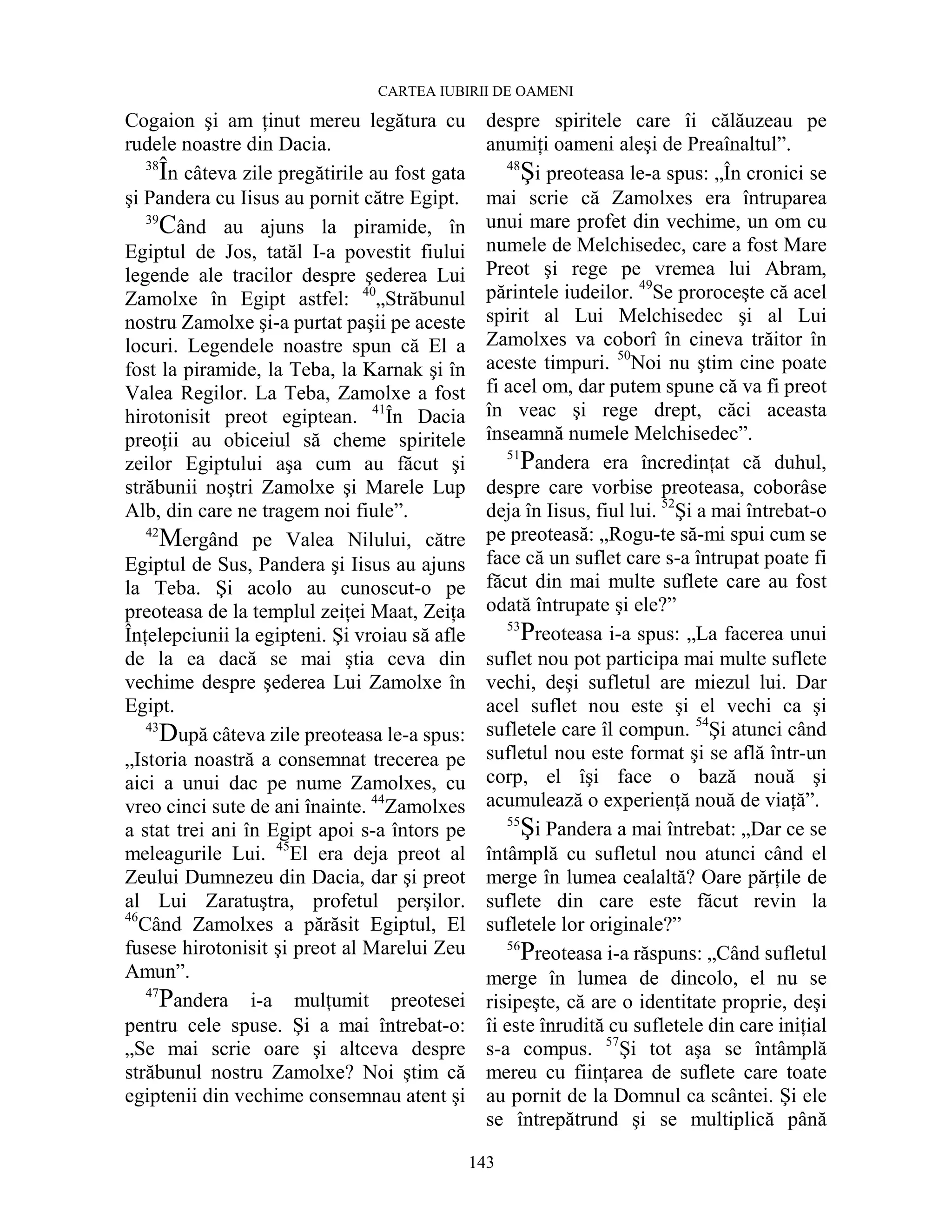 CARTEA IUBIRII DE OAMENI
143
Cogaion şi am Ńinut mereu legătura cu
rudele noastre din Dacia.
38
În câteva zile pregătirile au fost gata
şi Pandera cu Iisus au pornit către Egipt.
39
Când au ajuns la piramide, în
Egiptul de Jos, tatăl I-a povestit fiului
legende ale tracilor despre şederea Lui
Zamolxe în Egipt astfel: 40
„Străbunul
nostru Zamolxe şi-a purtat paşii pe aceste
locuri. Legendele noastre spun că El a
fost la piramide, la Teba, la Karnak şi în
Valea Regilor. La Teba, Zamolxe a fost
hirotonisit preot egiptean. 41
În Dacia
preoŃii au obiceiul să cheme spiritele
zeilor Egiptului aşa cum au făcut şi
străbunii noştri Zamolxe şi Marele Lup
Alb, din care ne tragem noi fiule”.
42
Mergând pe Valea Nilului, către
Egiptul de Sus, Pandera şi Iisus au ajuns
la Teba. Şi acolo au cunoscut-o pe
preoteasa de la templul zeiŃei Maat, ZeiŃa
ÎnŃelepciunii la egipteni. Şi vroiau să afle
de la ea dacă se mai ştia ceva din
vechime despre şederea Lui Zamolxe în
Egipt.
43
După câteva zile preoteasa le-a spus:
„Istoria noastră a consemnat trecerea pe
aici a unui dac pe nume Zamolxes, cu
vreo cinci sute de ani înainte. 44
Zamolxes
a stat trei ani în Egipt apoi s-a întors pe
meleagurile Lui. 45
El era deja preot al
Zeului Dumnezeu din Dacia, dar şi preot
al Lui Zaratuştra, profetul perşilor.
46
Când Zamolxes a părăsit Egiptul, El
fusese hirotonisit şi preot al Marelui Zeu
Amun”.
47
Pandera i-a mulŃumit preotesei
pentru cele spuse. Şi a mai întrebat-o:
„Se mai scrie oare şi altceva despre
străbunul nostru Zamolxe? Noi ştim că
egiptenii din vechime consemnau atent şi
despre spiritele care îi călăuzeau pe
anumiŃi oameni aleşi de Preaînaltul”.
48
Şi preoteasa le-a spus: „În cronici se
mai scrie că Zamolxes era întruparea
unui mare profet din vechime, un om cu
numele de Melchisedec, care a fost Mare
Preot şi rege pe vremea lui Abram,
părintele iudeilor. 49
Se proroceşte că acel
spirit al Lui Melchisedec şi al Lui
Zamolxes va coborî în cineva trăitor în
aceste timpuri. 50
Noi nu ştim cine poate
fi acel om, dar putem spune că va fi preot
în veac şi rege drept, căci aceasta
înseamnă numele Melchisedec”.
51
Pandera era încredinŃat că duhul,
despre care vorbise preoteasa, coborâse
deja în Iisus, fiul lui. 52
Şi a mai întrebat-o
pe preoteasă: „Rogu-te să-mi spui cum se
face că un suflet care s-a întrupat poate fi
făcut din mai multe suflete care au fost
odată întrupate şi ele?”
53
Preoteasa i-a spus: „La facerea unui
suflet nou pot participa mai multe suflete
vechi, deşi sufletul are miezul lui. Dar
acel suflet nou este şi el vechi ca şi
sufletele care îl compun. 54
Şi atunci când
sufletul nou este format şi se află într-un
corp, el îşi face o bază nouă şi
acumulează o experienŃă nouă de viaŃă”.
55
Şi Pandera a mai întrebat: „Dar ce se
întâmplă cu sufletul nou atunci când el
merge în lumea cealaltă? Oare părŃile de
suflete din care este făcut revin la
sufletele lor originale?”
56
Preoteasa i-a răspuns: „Când sufletul
merge în lumea de dincolo, el nu se
risipeşte, că are o identitate proprie, deşi
îi este înrudită cu sufletele din care iniŃial
s-a compus. 57
Şi tot aşa se întâmplă
mereu cu fiinŃarea de suflete care toate
au pornit de la Domnul ca scântei. Şi ele
se întrepătrund şi se multiplică până
 
