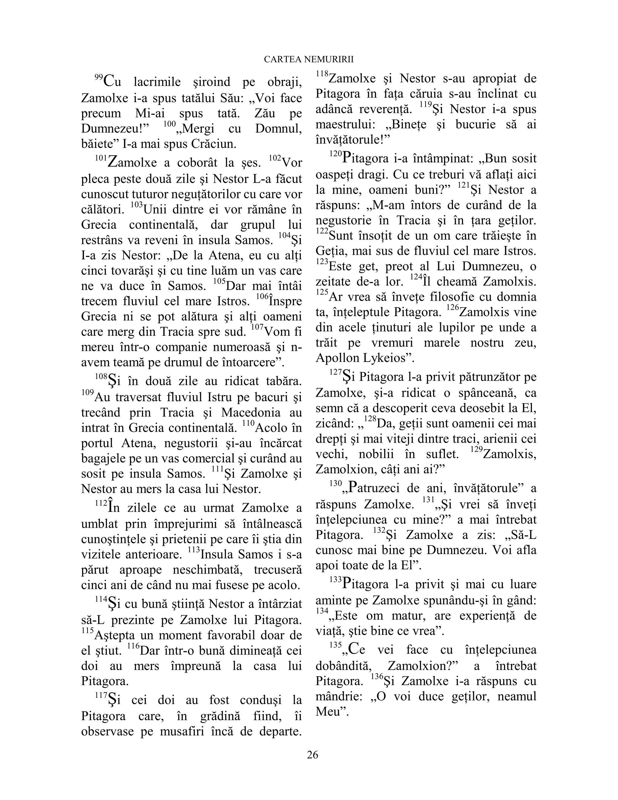 CARTEA NEMURIRII
26
99
Cu lacrimile şiroind pe obraji,
Zamolxe i-a spus tatălui Său: „Voi face
precum Mi-ai spus tată. Zău pe
Dumnezeu!” 100
„Mergi cu Domnul,
băiete” I-a mai spus Crăciun.
101
Zamolxe a coborât la şes. 102
Vor
pleca peste două zile şi Nestor L-a făcut
cunoscut tuturor neguŃătorilor cu care vor
călători. 103
Unii dintre ei vor rămâne în
Grecia continentală, dar grupul lui
restrâns va reveni în insula Samos. 104
Şi
I-a zis Nestor: „De la Atena, eu cu alŃi
cinci tovarăşi şi cu tine luăm un vas care
ne va duce în Samos. 105
Dar mai întâi
trecem fluviul cel mare Istros. 106
Înspre
Grecia ni se pot alătura şi alŃi oameni
care merg din Tracia spre sud. 107
Vom fi
mereu într-o companie numeroasă şi n-
avem teamă pe drumul de întoarcere”.
108
Şi în două zile au ridicat tabăra.
109
Au traversat fluviul Istru pe bacuri şi
trecând prin Tracia şi Macedonia au
intrat în Grecia continentală. 110
Acolo în
portul Atena, negustorii şi-au încărcat
bagajele pe un vas comercial şi curând au
sosit pe insula Samos. 111
Şi Zamolxe şi
Nestor au mers la casa lui Nestor.
112
În zilele ce au urmat Zamolxe a
umblat prin împrejurimi să întâlnească
cunoştinŃele şi prietenii pe care îi ştia din
vizitele anterioare. 113
Insula Samos i s-a
părut aproape neschimbată, trecuseră
cinci ani de când nu mai fusese pe acolo.
114
Şi cu bună ştiinŃă Nestor a întârziat
să-L prezinte pe Zamolxe lui Pitagora.
115
Aştepta un moment favorabil doar de
el ştiut. 116
Dar într-o bună dimineaŃă cei
doi au mers împreună la casa lui
Pitagora.
117
Şi cei doi au fost conduşi la
Pitagora care, în grădină fiind, îi
observase pe musafiri încă de departe.
118
Zamolxe şi Nestor s-au apropiat de
Pitagora în faŃa căruia s-au înclinat cu
adâncă reverenŃă. 119
Şi Nestor i-a spus
maestrului: „BineŃe şi bucurie să ai
învăŃătorule!”
120
Pitagora i-a întâmpinat: „Bun sosit
oaspeŃi dragi. Cu ce treburi vă aflaŃi aici
la mine, oameni buni?” 121
Şi Nestor a
răspuns: „M-am întors de curând de la
negustorie în Tracia şi în Ńara geŃilor.
122
Sunt însoŃit de un om care trăieşte în
GeŃia, mai sus de fluviul cel mare Istros.
123
Este get, preot al Lui Dumnezeu, o
zeitate de-a lor. 124
Îl cheamă Zamolxis.
125
Ar vrea să înveŃe filosofie cu domnia
ta, înŃeleptule Pitagora. 126
Zamolxis vine
din acele Ńinuturi ale lupilor pe unde a
trăit pe vremuri marele nostru zeu,
Apollon Lykeios”.
127
Şi Pitagora l-a privit pătrunzător pe
Zamolxe, şi-a ridicat o spânceană, ca
semn că a descoperit ceva deosebit la El,
zicând: „128
Da, geŃii sunt oamenii cei mai
drepŃi şi mai viteji dintre traci, arienii cei
vechi, nobilii în suflet. 129
Zamolxis,
Zamolxion, câŃi ani ai?”
130
„Patruzeci de ani, învăŃătorule” a
răspuns Zamolxe. 131
„Şi vrei să înveŃi
înŃelepciunea cu mine?” a mai întrebat
Pitagora. 132
Şi Zamolxe a zis: „Să-L
cunosc mai bine pe Dumnezeu. Voi afla
apoi toate de la El”.
133
Pitagora l-a privit şi mai cu luare
aminte pe Zamolxe spunându-şi în gând:
134
„Este om matur, are experienŃă de
viaŃă, ştie bine ce vrea”.
135
„Ce vei face cu înŃelepciunea
dobândită, Zamolxion?” a întrebat
Pitagora. 136
Şi Zamolxe i-a răspuns cu
mândrie: „O voi duce geŃilor, neamul
Meu”.
 