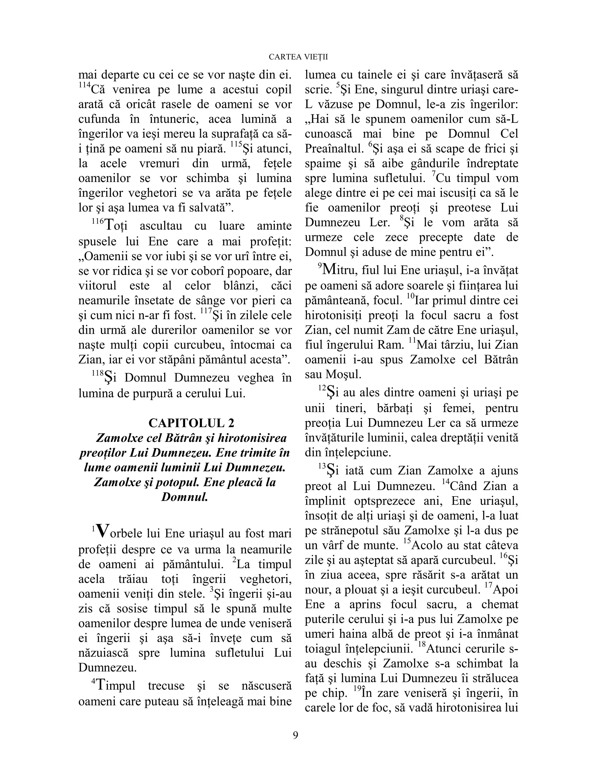 CARTEA VIEłII
9
mai departe cu cei ce se vor naşte din ei.
114
Că venirea pe lume a acestui copil
arată că oricât rasele de oameni se vor
cufunda în întuneric, acea lumină a
îngerilor va ieşi mereu la suprafaŃă ca să-
i Ńină pe oameni să nu piară. 115
Şi atunci,
la acele vremuri din urmă, feŃele
oamenilor se vor schimba şi lumina
îngerilor veghetori se va arăta pe feŃele
lor şi aşa lumea va fi salvată”.
116
ToŃi ascultau cu luare aminte
spusele lui Ene care a mai profeŃit:
„Oamenii se vor iubi şi se vor urî între ei,
se vor ridica şi se vor coborî popoare, dar
viitorul este al celor blânzi, căci
neamurile însetate de sânge vor pieri ca
şi cum nici n-ar fi fost. 117
Şi în zilele cele
din urmă ale durerilor oamenilor se vor
naşte mulŃi copii curcubeu, întocmai ca
Zian, iar ei vor stăpâni pământul acesta”.
118
Şi Domnul Dumnezeu veghea în
lumina de purpură a cerului Lui.
CAPITOLUL 2
Zamolxe cel Bătrân şi hirotonisirea
preoŃilor Lui Dumnezeu. Ene trimite în
lume oamenii luminii Lui Dumnezeu.
Zamolxe şi potopul. Ene pleacă la
Domnul.
1
Vorbele lui Ene uriaşul au fost mari
profeŃii despre ce va urma la neamurile
de oameni ai pământului. 2
La timpul
acela trăiau toŃi îngerii veghetori,
oamenii veniŃi din stele. 3
Şi îngerii şi-au
zis că sosise timpul să le spună multe
oamenilor despre lumea de unde veniseră
ei îngerii şi aşa să-i înveŃe cum să
năzuiască spre lumina sufletului Lui
Dumnezeu.
4
Timpul trecuse şi se născuseră
oameni care puteau să înŃeleagă mai bine
lumea cu tainele ei şi care învăŃaseră să
scrie. 5
Şi Ene, singurul dintre uriaşi care-
L văzuse pe Domnul, le-a zis îngerilor:
„Hai să le spunem oamenilor cum să-L
cunoască mai bine pe Domnul Cel
Preaînaltul. 6
Şi aşa ei să scape de frici şi
spaime şi să aibe gândurile îndreptate
spre lumina sufletului. 7
Cu timpul vom
alege dintre ei pe cei mai iscusiŃi ca să le
fie oamenilor preoŃi şi preotese Lui
Dumnezeu Ler. 8
Şi le vom arăta să
urmeze cele zece precepte date de
Domnul şi aduse de mine pentru ei”.
9
Mitru, fiul lui Ene uriaşul, i-a învăŃat
pe oameni să adore soarele şi fiinŃarea lui
pământeană, focul. 10
Iar primul dintre cei
hirotonisiŃi preoŃi la focul sacru a fost
Zian, cel numit Zam de către Ene uriaşul,
fiul îngerului Ram. 11
Mai târziu, lui Zian
oamenii i-au spus Zamolxe cel Bătrân
sau Moşul.
12
Şi au ales dintre oameni şi uriaşi pe
unii tineri, bărbaŃi şi femei, pentru
preoŃia Lui Dumnezeu Ler ca să urmeze
învăŃăturile luminii, calea dreptăŃii venită
din înŃelepciune.
13
Şi iată cum Zian Zamolxe a ajuns
preot al Lui Dumnezeu. 14
Când Zian a
împlinit optsprezece ani, Ene uriaşul,
însoŃit de alŃi uriaşi şi de oameni, l-a luat
pe strănepotul său Zamolxe şi l-a dus pe
un vârf de munte. 15
Acolo au stat câteva
zile şi au aşteptat să apară curcubeul. 16
Şi
în ziua aceea, spre răsărit s-a arătat un
nour, a plouat şi a ieşit curcubeul. 17
Apoi
Ene a aprins focul sacru, a chemat
puterile cerului şi i-a pus lui Zamolxe pe
umeri haina albă de preot şi i-a înmânat
toiagul înŃelepciunii. 18
Atunci cerurile s-
au deschis şi Zamolxe s-a schimbat la
faŃă şi lumina Lui Dumnezeu îi strălucea
pe chip. 19
În zare veniseră şi îngerii, în
carele lor de foc, să vadă hirotonisirea lui
 