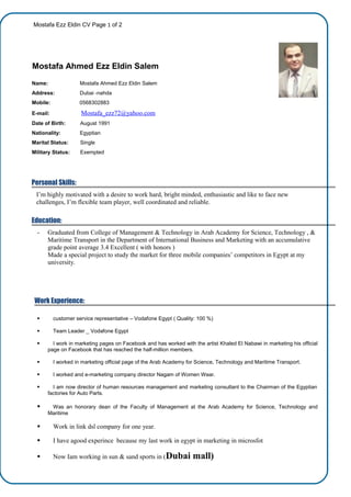 Mostafa Ezz Eldin CV Page 1 of 2
Mostafa Ahmed Ezz Eldin Salem
Name: Mostafa Ahmed Ezz Eldin Salem
Address: Dubai -nahda
Mobile: 0568302883
E-mail: Mostafa_ezz72@yahoo.com
Date of Birth: August 1991
Nationality: Egyptian
Marital Status: Single
Military Status: Exempted
Personal Skills:
I’m highly motivated with a desire to work hard, bright minded, enthusiastic and like to face new
challenges, I’m flexible team player, well coordinated and reliable.
Education:
- Graduated from College of Management & Technology in Arab Academy for Science, Technology , &
Maritime Transport in the Department of International Business and Marketing with an accumulative
grade point average 3.4 Excellent ( with honors )
Made a special project to study the market for three mobile companies’ competitors in Egypt at my
university.
Work Experience:
 customer service representative – Vodafone Egypt ( Quality: 100 %)
 Team Leader _ Vodafone Egypt
 I work in marketing pages on Facebook and has worked with the artist Khaled El Nabawi in marketing his official
page on Facebook that has reached the half-million members.
 I worked in marketing official page of the Arab Academy for Science, Technology and Maritime Transport.
 I worked and e-marketing company director Nagam of Women Wear.
 I am now director of human resources management and marketing consultant to the Chairman of the Egyptian
factories for Auto Parts.
 Was an honorary dean of the Faculty of Management at the Arab Academy for Science, Technology and
Maritime
 Work in link dsl company for one year.
 I have agood experince because my last work in egypt in marketing in microsfot
 Now Iam working in sun & sand sports in (Dubai mall)
 
