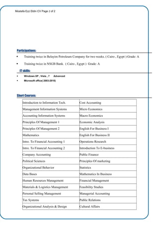 Mostafa Ezz Eldin CV Page 2 of 2
Participations:
 Training twice in Belayim Petroleum Company for two weeks. ( Cairo , Egypt ) Grade: A
 Training twice in NSGB Bank. ( Cairo , Egypt ) Grade: A
IT skills:
 Windows XP , Vista , 7 Advanced
 Microsoft office( 2003-2010)
Short Courses:
Introduction to Information Tech. Cost Accounting
Management Information Systems Micro Economics
Accounting Information Systems Macro Economics
Principles Of Management 1 Economic Analysis
Principles Of Management 2 English For Business I
Mathematics English For Business II
Intro. To Financial Accounting 1 Operations Research
Intro. To Financial Accounting 2 Introduction To E-business
Company Accounting Public Finance
Political Sciences Principles Of marketing
Organizational Behavior Statistics
Data Bases Mathematics In Business
Human Resources Management Financial Management
Materials & Logistics Management Feasibility Studies
Personal Selling Management Managerial Accounting
Tax Systems Public Relations
Organizational Analysis & Design Cultural Affairs
 