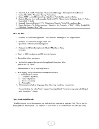 11
4. Bhamrah, H. S. and Kavita Juneja. “Molecular cell Biology”, Anmol publications Pvt. Ltd.
5. Gupta, P.K. (1996) “Genetics” Rastogi Publications.
6. Ranga, M.M. “Animal Biotechnology (Agrobios), Published by Agrobios (India).
7. Rastogi, Sharma, V.N. and Anuradha Tandon (1993). “Concepts in Molecular Biology”. Wiley
Eastern Ltd. N. Delhi.
8. Smustad, Simmons, Jenkins (1999). “Principles of Genetics” John Wiley and sons. Inc.
9. Daniel Fairbanks, W. Ralph Anderson. “Genetics, the Continuity of Life” (1999). Brooks/Cole
Publishing Company, New York.
PRACTICALS
1. Problems in Genetics through beads / seeds mixtures. Monohybrid and Dihybrid ratios.
2. Problems in Genetics on multiple alleles and
Quantitative inheritance (multiple genes).
3. Preparation of Diploid complement of Rat or Mice by air drying
technique.
4. Study of ABO blood group and Rh factor in Humans.
5. Drosophila culture techniques.
6. Study of phenotypic characters in Drosophila (Body colour, Wing
pattern and Eye colour).
7. Determination of sex by Barr body method.
8. Karyotyping Analysis in Humans from Printed material.
a. Normal male or female
a. Klinefelter’s Syndrome
b. Turner’s Syndrome
c. Down’s Syndrome
d. Philadelphia
8. Determination of allelic frequency of the following Mendelian Human traits-
Tongue Rolling, Ear lobes, Widow’s peak, Clasping of hand, Thumb crossing pattern, Folding of
arms, Hitch-hiker’s thumb..
General note on field work:
In addition to the practical component, the student should undertake at least two Field Trips of not less
than eight hours duration each (The fieldwork is to be treated as two contact hours per batch per week).
 