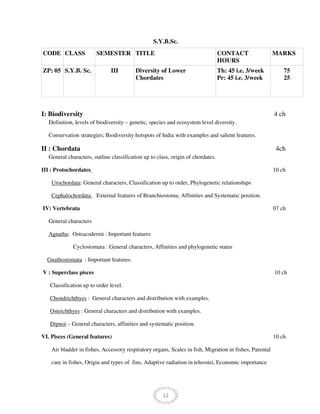12
S.Y.B.Sc.
CODE CLASS SEMESTER TITLE CONTACT
HOURS
MARKS
ZP: 05 S.Y.B. Sc. III Diversity of Lower
Chordates
Th: 45 i.e. 3/week
Pr: 45 i.e. 3/week
75
25
I: Biodiversity 4 ch
Definition, levels of biodiversity – genetic, species and ecosystem level diversity.
Conservation strategies; Biodiversity hotspots of India with examples and salient features.
II : Chordata 4ch
General characters, outline classification up to class, origin of chordates.
III : Protochordates 10 ch
Urochordata: General characters, Classification up to order, Phylogenetic relationships
Cephalochordata: External features of Branchiostoma; Affinities and Systematic position.
IV: Vertebrata 07 ch
General characters
Agnatha: Ostracodermi : Important features
Cyclostomata : General characters, Affinities and phylogenetic status
Gnathostomata : Important features.
V : Superclass pisces 10 ch
Classification up to order level.
Chondrichthyes : General characters and distribution with examples.
Osteichthyes : General characters and distribution with examples.
Dipnoi – General characters, affinities and systematic position.
VI. Pisces (General features) 10 ch
Air bladder in fishes, Accessory respiratory organs, Scales in fish, Migration in fishes, Parental
care in fishes, Origin and types of fins, Adaptive radiation in teleostei, Economic importance
 