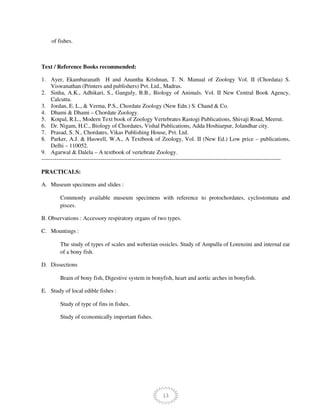 13
of fishes.
Text / Reference Books recommended:
1. Ayer, Ekambaranath H and Anantha Krishnan, T. N. Manual of Zoology Vol. II (Chordata) S.
Viswanathan (Printers and publishers) Pvt. Ltd., Madras.
2. Sinha, A.K., Adhikari, S., Ganguly, B.B., Biology of Animals. Vol. II New Central Book Agency,
Calcutta.
3. Jordan, E. L., & Verma, P.S., Chordate Zoology (New Edn.) S. Chand & Co.
4. Dhami & Dhami – Chordate Zoology.
5. Kotpal, R.L., Modern Text book of Zoology Vertebrates Rastogi Publications, Shivaji Road, Meerut.
6. Dr. Nigam, H.C., Biology of Chordates, Vishal Publications, Adda Hoshiarpur, Jolandhar city.
7. Prasad, S. N., Chordates, Vikas Publishing House, Pvt. Ltd.
8. Parker, A.J. & Haswell, W.A., A Textbook of Zoology, Vol. II (New Ed.) Low price – publications,
Delhi – 110052.
9. Agarwal & Dalela – A textbook of vertebrate Zoology.
-----------------------------------------------------------------------------------------------------------------------------
PRACTICALS:
A. Museum specimens and slides :
Commonly available museum specimens with reference to protochordates, cyclostomata and
pisces.
B. Observations : Accessory respiratory organs of two types.
C. Mountings :
The study of types of scales and weberian ossicles. Study of Ampulla of Lorenzini and internal ear
of a bony fish.
D. Dissections
Brain of bony fish, Digestive system in bonyfish, heart and aortic arches in bonyfish.
E. Study of local edible fishes :
Study of type of fins in fishes.
Study of economically important fishes.
 