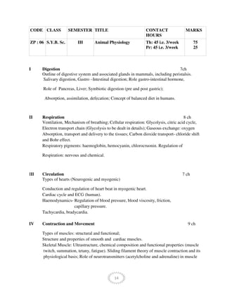 14
CODE CLASS SEMESTER TITLE CONTACT
HOURS
MARKS
ZP : 06 S.Y.B. Sc. III Animal Physiology Th: 45 i.e. 3/week
Pr: 45 i.e. 3/week
75
25
I Digestion 7ch
Outline of digestive system and associated glands in mammals, including peristalsis.
Salivary digestion, Gastro –Intestinal digestion; Role gastro-intestinal hormone,
Role of Pancreas, Liver; Symbiotic digestion (pre and post gastric);
Absorption, assimilation, defecation; Concept of balanced diet in humans.
II Respiration 8 ch
Ventilation, Mechanism of breathing; Cellular respiration: Glycolysis, citric acid cycle,
Electron transport chain (Glycolysis to be dealt in details); Gaseous exchange: oxygen
Absorption, transport and delivery to the tissues; Carbon dioxide transport- chloride shift
and Bohr effect.
Respiratory pigments: haemoglobin, hemocyanin, chlorocruonin. Regulation of
Respiration: nervous and chemical.
III Circulation 7 ch
Types of hearts (Neurogenic and myogenic)
Conduction and regulation of heart beat in myogenic heart.
Cardiac cycle and ECG (human).
Haemodynamics- Regulation of blood pressure, blood viscosity, friction,
capillary pressure.
Tachycardia, bradycardia.
IV Contraction and Movement 9 ch
Types of muscles: structural and functional;
Structure and properties of smooth and cardiac muscles.
Skeletal Muscle: Ultrastructure, chemical composition and functional properties (muscle
twitch, summation, tetany, fatigue). Sliding filament theory of muscle contraction and its
physiological basis; Role of neurotransmitters (acetylcholine and adrenaline) in muscle
 