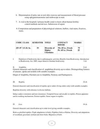 16
6. Determination of pulse rate at rest/ after exercise and measurement of blood pressure
using sphygmomanometer and stethoscope in man.
7. A visit to the hospitals / primary health center to know about human fertility
control methods and devices. Submission of report.
8. Composition and preparation of physiological solutions, buffers, vital stains, fixatives,
stains.
CODE CLASS SEMESTER TITLE CONTACT
HOURS
MARKS
ZP: 07 S.Y.B. Sc. IV Diversity of
Higher
Chordates
Th: 45 i.e. 3/week
Pr: 45 i.e. 3/week
75
25
I. Depletion of biodiversity due to anthropogenic activities Benefits from Biodiversity, Introduction
to Biodiversity Act, 2002, major threat to chordate biodiversity. 3 ch
II. Amphibia 8 ch
General characters and classification of amphibian diversity up to orders. Distinguishing features
of anurans, apoda and urodela with suitable examples.
Origin of Amphibia, Parental care in Amphibia, Neotony and Paedogenesis.
III. Reptilia 10 ch
General characters and classification of reptiles up to orders (living orders only) with suitable examples.
Reptilian diversity with reference to diverse habitats.
Indian snakes (venomous and non venomous), Temporal fossae and arcades in reptiles, Poison apparatus
and its working mechanisms, Extinct reptiles, Sense organs in reptiles.
IV. Aves 10 ch
General characters and classification up to order level giving suitable examples.
Birds as glorified reptiles, Flight adaptations in birds, Flightless birds or Ratitae, Diversity and adaptations
of woodland, grassland, wetland and shore birds, Migration of birds.
 