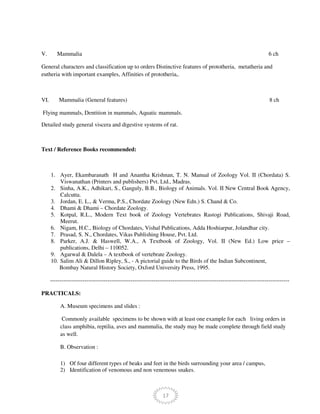 17
V. Mammalia 6 ch
General characters and classification up to orders Distinctive features of prototheria, metatheria and
eutheria with important examples, Affinities of prototheria,.
VI. Mammalia (General features) 8 ch
Flying mammals, Dentition in mammals, Aquatic mammals.
Detailed study general viscera and digestive systems of rat.
Text / Reference Books recommended:
1. Ayer, Ekambaranath H and Anantha Krishnan, T. N. Manual of Zoology Vol. II (Chordata) S.
Viswanathan (Printers and publishers) Pvt. Ltd., Madras.
2. Sinha, A.K., Adhikari, S., Ganguly, B.B., Biology of Animals. Vol. II New Central Book Agency,
Calcutta.
3. Jordan, E. L., & Verma, P.S., Chordate Zoology (New Edn.) S. Chand & Co.
4. Dhami & Dhami – Chordate Zoology.
5. Kotpal, R.L., Modern Text book of Zoology Vertebrates Rastogi Publications, Shivaji Road,
Meerut.
6. Nigam, H.C., Biology of Chordates, Vishal Publications, Adda Hoshiarpur, Jolandhar city.
7. Prasad, S. N., Chordates, Vikas Publishing House, Pvt. Ltd.
8. Parker, A.J. & Haswell, W.A., A Textbook of Zoology, Vol. II (New Ed.) Low price –
publications, Delhi – 110052.
9. Agarwal & Dalela – A textbook of vertebrate Zoology.
10. Salim Ali & Dillon Ripley, S., - A pictorial guide to the Birds of the Indian Subcontinent,
Bombay Natural History Society, Oxford University Press, 1995.
-----------------------------------------------------------------------------------------------------------------------------
PRACTICALS:
A. Museum specimens and slides :
Commonly available specimens to be shown with at least one example for each living orders in
class amphibia, reptilia, aves and mammalia, the study may be made complete through field study
as well.
B. Observation :
1) Of four different types of beaks and feet in the birds surrounding your area / campus,
2) Identification of venomous and non venemous snakes.
 