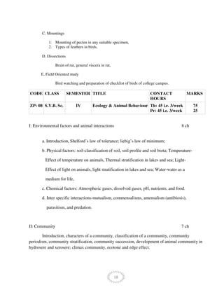 18
C. Mountings
1. Mounting of pecten in any suitable specimen,
2. Types of feathers in birds.
D. Dissections
Brain of rat, general viscera in rat,
E. Field Oriented study
Bird watching and preparation of checklist of birds of college campus.
CODE CLASS SEMESTER TITLE CONTACT
HOURS
MARKS
ZP: 08 S.Y.B. Sc. IV Ecology & Animal Behaviour Th: 45 i.e. 3/week
Pr: 45 i.e. 3/week
75
25
I: Environmental factors and animal interactions 8 ch
a. Introduction, Shelford’s law of tolerance; liebig’s law of minimum;
b. Physical factors: soil-classification of soil, soil profile and soil biota; Temperature-
Effect of temperature on animals, Thermal stratification in lakes and sea; Light-
Effect of light on animals, light stratification in lakes and sea; Water-water as a
medium for life,
c. Chemical factors: Atmospheric gases, dissolved gases, pH, nutrients, and food.
d. Inter specific interactions-mutualism, commensalisms, amensalism (antibiosis),
parasitism, and predation.
II: Community 7 ch
Introduction, characters of a community, classification of a community, community
periodism, community stratification, community succession, development of animal community in
hydrosere and xerosere; climax community, ecotone and edge effect.
 