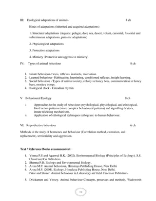 19
III: Ecological adaptations of animals 8 ch
Kinds of adaptations (inherited and acquired adaptations)
1. Structural adaptations (Aquatic, pelagic, deep sea, desert, volant, cursorial, fossorial and
subterranean adaptations, parasitic adaptations)
2. Physiological adaptations
3. Protective adaptations
4. Mimicry (Protective and aggressive mimicry)
IV: Types of animal behaviour 8 ch
1. Innate behaviour-Taxes, reflexes, instincts, motivation.
2. Learned behaviour- Habituation, Imprinting, conditioned reflexes, insight learning.
3. Social behaviour - Types of animal society, colony in honey bees, communication in honey
bees, monkey troops.
4. Biological clock - Circadian rhythm.
V Behavioural Ecology 8 ch
i. Approaches to the study of behaviour: psychological, physiological, and ethological,
fixed action patterns (more complex behavioural patterns) and signalling devices,
innate releasing mechanisms.
ii. Application of ethological techniques (ethogram) to human behaviour.
VI. Reproductive behaviour 6 ch
Methods in the study of hormones and behaviour (Correlation method, castration, and
replacement), territoriality and aggression.
Text / Reference Books recommended :
1. Verma P.S and Agarwal B.K. (2002). Environmental Biology (Principles of Ecology). S.S.
Chand and Co Publishers.
2. Sharma P.D. Ecology and Environmental Biology,
3. Arora M.P. Animal behaviour, Himalaya Publishing House, New Delhi
4. Arora M.P. (2004). Ecology, Himalaya Publishing House, New Delhi.
Price and Stoker. Animal behaviour in Laboratory anf field. Freeman Publishers.
5. Drickamen and Vessey. Animal behaviour-Concepts, processes and methods, Wadsworth
 