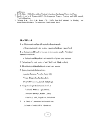 20
publishers.
6. P.J.B. Slater (1999). Essentials of Animal behaviour, Cambridge University Press.
7. Pandey J. & M.S. Sharma (1999). Environmental Science, Practical and field manual.
Yash Publications.
8. Trivedy R.K., Goel P.K, Trisal C.L (1987). Practical methods in Ecology and
environmental Science, Environmental Publications, Karad.
PRACTICALS:
1. a. Determination of particle size of sediment sample.
b. Determination of water holding capacity of different types of soil.
2. a. Estimation of Dissolved oxygen of given water samples (Wrinkler’s
Iodometric method).
b. Estimation of Dissolved carbon dioxide of given water samples.
3. Estimation of organic matter of soil (Walkley & Black method).
4. Identification of Zooplankton in given water sample.
5. Study of ecological adaptations:-
-Aquatic (Ranatra, Physalia, Duck, fish).
-Volant (Dragon fly, Parakeet, Bat).
-Desert (Phrynosoma, Camel, Hedgehog).
6. Study of ecological adaptations (Cont..)
-Cursorial (Ostrich, Tiger, Horse).
-Fossorial (Mabuya, Rabbit, Cobra).
-Parasitic (Leech, Tapeworm, Pediculus)
7. a. Study of chemotaxis in Paramoecium.
b. Study of phototaxis in Earthworm.
 