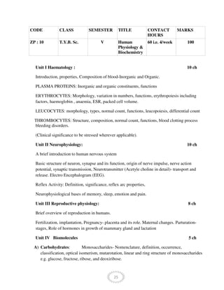 25
CODE CLASS SEMESTER TITLE CONTACT
HOURS
MARKS
ZP : 10 T.Y.B. Sc. V Human
Physiology &
Biochemistry
60 i.e. 4/week 100
Unit I Haematology : 10 ch
Introduction, properties, Composition of blood-Inorganic and Organic.
PLASMA PROTEINS: Inorganic and organic constituents, functions
ERYTHROCYTES: Morphology, variation in numbers, functions, erythropoiesis including
factors, haemoglobin , anaemia, ESR, packed cell volume.
LEUCOCYTES: morphology, types, normal count, functions, leucopoiesis, differential count
THROMBOCYTES: Structure, composition, normal count, functions, blood clotting process
bleeding disorders.
(Clinical significance to be stressed wherever applicable).
Unit II Neurophysiology: 10 ch
A brief introduction to human nervous system
Basic structure of neuron, synapse and its function, origin of nerve impulse, nerve action
potential, synaptic transmission, Neurotransmitter (Acetyle choline in detail)- transport and
release. Electro Encephalogram (EEG).
Reflex Activity: Definition, significance, reflex arc properties,
Neurophysiological bases of memory, sleep, emotion and pain.
Unit III Reproductive physiology: 8 ch
Brief overview of reproduction in humans.
Fertilization, implantation, Pregnancy- placenta and its role. Maternal changes. Parturation-
stages, Role of hormones in growth of mammary gland and lactation
Unit IV Biomolecules 5 ch
A) Carbohydrates: Monosaccharides- Nomenclature, definition, occurrence,
classification, optical isomerism, mutarotation, linear and ring structure of monosaccharides
e.g. glucose, fructose, ribose, and deoxiribose.
 
