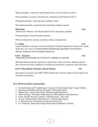 26
Oligosaccharides- composition and biological roles of sucrose lactose, maltose.
Polysaccharides: occurence, classification, composition and biological roles of
Homopolysacharides- starch glycogen, cellulose, chitin,
Heteropolysaccharides- hyaluronicacid, chondroitin sulphate, heparin.
B)Proteins: 6 ch
Amino acids: Structure, classification (based on R. side groups), peptides.
Chemical bonds involved in protein structure.
Protein configuration- primary, secondary, tertiary and quaternary.
C) Lipids 6 ch
Lipids: definition, occurrence, broad classification, biological importance of fatty acids, simple
lipids (fats, oils, waxes), Compound lipids (phospholipids, glycolipids), Derived lipids –
steroids, cholesterol and its biological importance.
Unit V Enzymes: 6 ch
A REVIEW OF ENZYME AS CATALYST, CHEMICAL NATURE
Michaelis-Menton equation, derivation , significance, of Km and Vmax, double reciprocal
plots. Enzyme activators, inhibitors (reversible and irreversible), coenzymes and isoenzymes.
Unit VI Biosynthesis of Nucleic Acids & Proteins 9 ch
Biosynthesis of nucleic acids (DNA, RNA) (Eukaryotes). Protein synthesis-Transcription and
translation (eukaryotes).
Text / Reference Books recommended :
1. K. Jambulingam and P sambulingam “essential of medical physiology”. Jaypee brothers.
2. Subramanyan Madhavan Kutty and Singh “Human physiology”
3. Mohan Arora “Animal physiology” Himalaya publishing House.
4. Albert Lehniger “Principles of Biochemistry, CBS publishers and distributors.
5. Conm, Stumpf, Bruening “Outlines of Biochemistry”, John wiley
6. J.L.jain “Fundamentals of Biochemistry” S.Chand andCompany
7. V. Satyanarayana ‘biochemistry books and allied (p) ltd.
8. C.C Chatterjee. Human Physiology.Allied medical publishers, Calcutta.
 