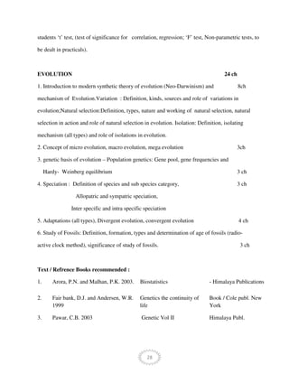 28
students ‘t’ test, (test of significance for correlation, regression; ‘F’ test, Non-parametric tests, to
be dealt in practicals).
EVOLUTION 24 ch
1. Introduction to modern synthetic theory of evolution (Neo-Darwinism) and 8ch
mechanism of Evolution.Variation : Definition, kinds, sources and role of variations in
evolution;Natural selection:Definition, types, nature and working of natural selection, natural
selection in action and role of natural selection in evolution. Isolation: Definition, isolating
mechanism (all types) and role of isolations in evolution.
2. Concept of micro evolution, macro evolution, mega evolution 3ch
3. genetic basis of evolution – Population genetics: Gene pool, gene frequencies and
Hardy- Weinberg equilibrium 3 ch
4. Speciation : Definition of species and sub species category, 3 ch
Allopatric and sympatric speciation,
Inter specific and intra specific speciation
5. Adaptations (all types), Divergent evolution, convergent evolution 4 ch
6. Study of Fossils: Definition, formation, types and determination of age of fossils (radio-
active clock method), significance of study of fossils. 3 ch
Text / Refrence Books recommended :
1. Arora, P.N. and Malhan, P.K. 2003. Biostatistics - Himalaya Publications
2. Fair bank, D.J. and Andersen, W.R.
1999
Genetics the continuity of
life
Book / Cole publ. New
York
3. Pawar, C.B. 2003 Genetic Vol II Himalaya Publ.
 