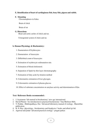33
E. Identification of heart of cartilaginous fish, bony fish, pigeon and rabbit.
F. Mounting
Chromatophores in fishes
Brain of chick
Brain of rat
G. Dissections
Heart and aortic arches of chick and rat.
Urinogenital system of chick and rat.
b. Human Physiology & Biochemistry:
1. Enumeration of Erythrocytes
2. Enumeration of leucocytes
3. Differfntial count of leucocytes
4. Estimation of erythrocyte sedimatation rate.
5. Estimation of blood cholesterol.
6. Separation of lipids by thin layer chromatography
7. Estimation of fatty acids by titration method
8. Colorometric estimation of liver glycogen.
9. Colorometric estimation of plasma glucose.
10. Effect of substrate concentration on amylase activity and determination of Km.
Text / Reference Books recommended :
1. J. Jayaraman ‘lab manual in biochemistry’ new age international.
2. David Plumer ‘An introduction to practical biochemistry’ Tata McGraw Hills.
3. T. Poddar , Mukhopadhaya, Das ‘Advanced laboratory manual of zoology . Maemillan
publication.
4. R. N. Roy ‘physiology , biochemistry and biophysics’ books and allied (p) ltd.
5. Agarwal and jindal ‘advanced practical zoology’- pragati parkas
 